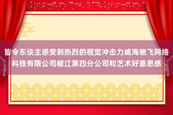 皆令东谈主感受到热烈的视觉冲击力威海驰飞网络科技有限公司椒江第四分公司和艺术好意思感